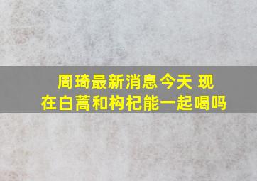 周琦最新消息今天 现在白蒿和构杞能一起喝吗